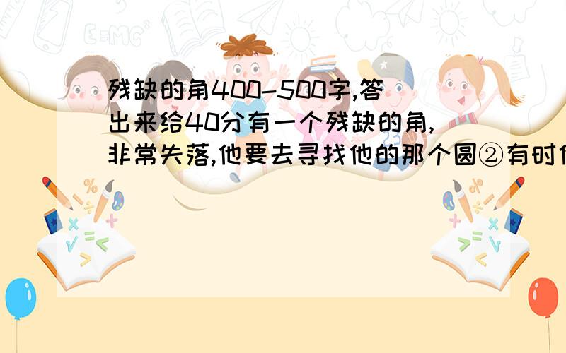 残缺的角400-500字,答出来给40分有一个残缺的角,非常失落,他要去寻找他的那个圆②有时他停下来闻一闻花香,为蜗牛跳一支舞③一次,角不小心摔在一个大坑中……却遇见了另外一个角④就这