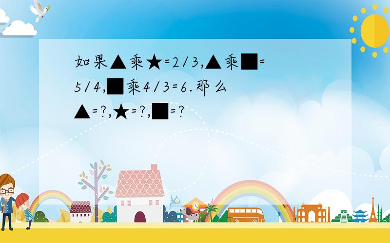 如果▲乘★=2/3,▲乘■=5/4,■乘4/3=6.那么▲=?,★=?,■=?