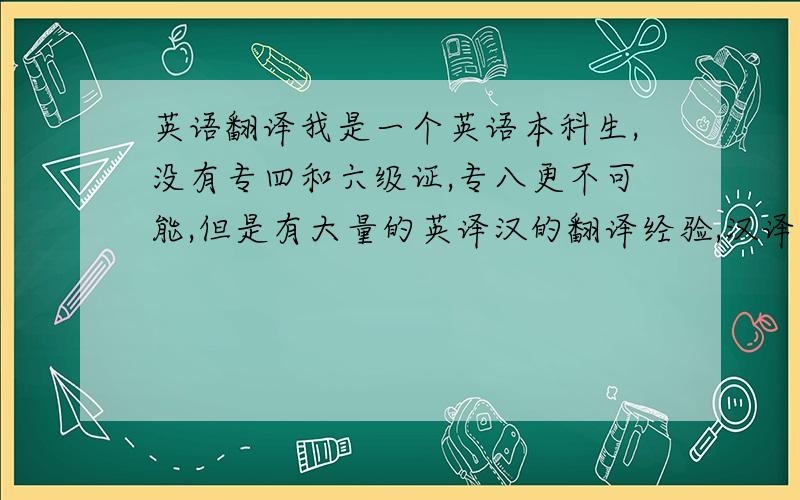 英语翻译我是一个英语本科生,没有专四和六级证,专八更不可能,但是有大量的英译汉的翻译经验,汉译英一般,翻译过文学,商务和法律,在校级诗歌翻译比赛中也拿过奖,自己感觉中文写作还可