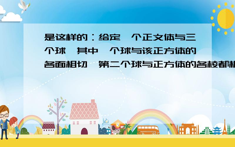 是这样的：给定一个正文体与三个球,其中一个球与该正方体的各面相切,第二个球与正方体的各棱都相切,第三个球过正方体的各个顶点,则此三球的半径之比是________.我的问题是,题目中的第