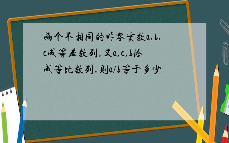 两个不相同的非零实数a,b,c成等差数列,又a,c,b恰成等比数列,则a/b等于多少