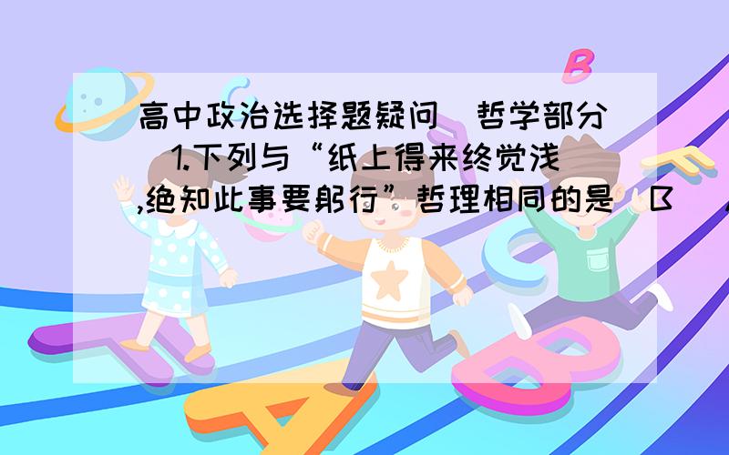 高中政治选择题疑问（哲学部分）1.下列与“纸上得来终觉浅,绝知此事要躬行”哲理相同的是（B ）A.读书破万卷,下笔如有神B.近水知鱼性,近山知鸟音C.欲知山中事,需问打柴人D.路遥知马力,