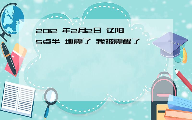 2012 年2月2日 辽阳 5点半 地震了 我被震醒了