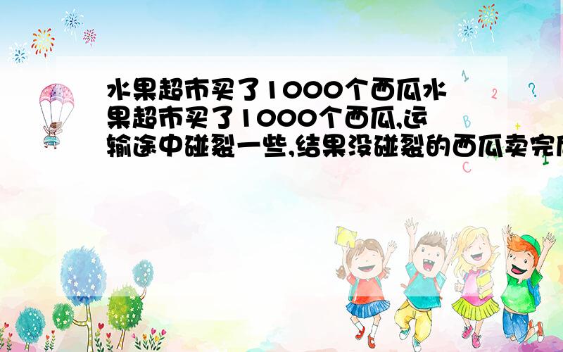 水果超市买了1000个西瓜水果超市买了1000个西瓜,运输途中碰裂一些,结果没碰裂的西瓜卖完后获利40%,碰裂的降价出售,亏了30%.结算后发现获利的利润为28.8%.没碰裂多少个?要写为什么.