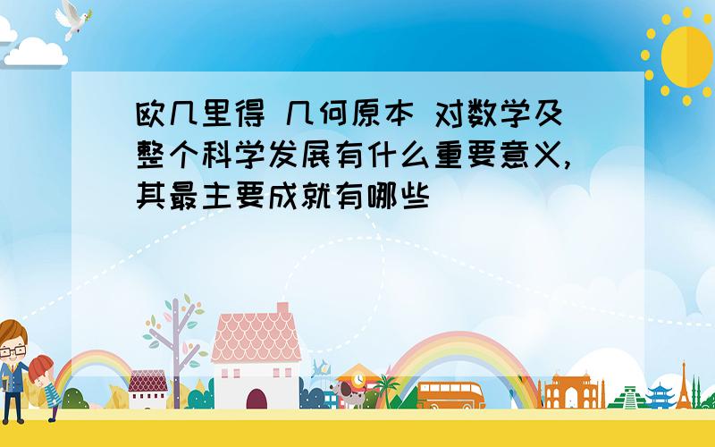 欧几里得 几何原本 对数学及整个科学发展有什么重要意义,其最主要成就有哪些