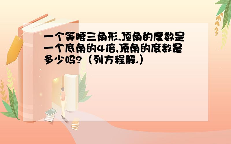 一个等腰三角形,顶角的度数是一个底角的4倍,顶角的度数是多少吗?（列方程解.）