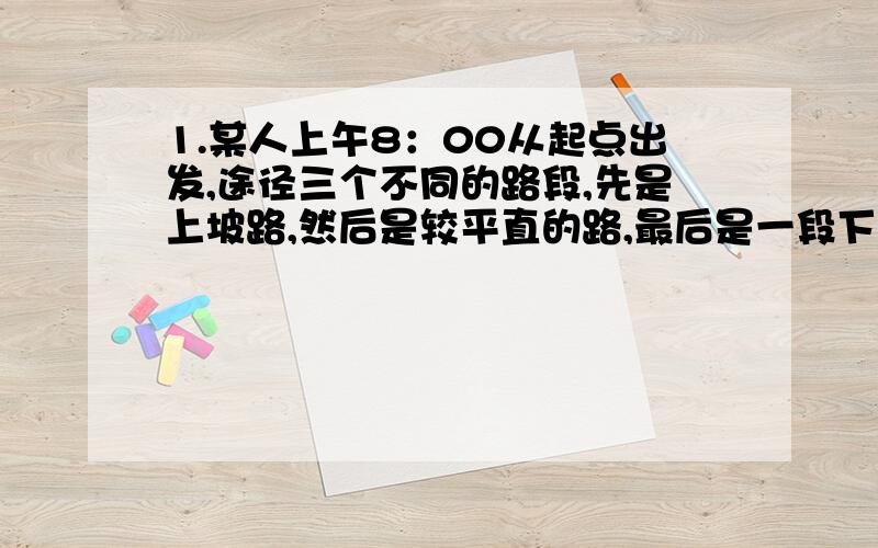 1.某人上午8：00从起点出发,途径三个不同的路段,先是上坡路,然后是较平直的路,最后是一段下坡路.三路段的路程相同,在三个路段上的平均速度之比为1:2：3.此人中午12:00正好到达终点,则上午