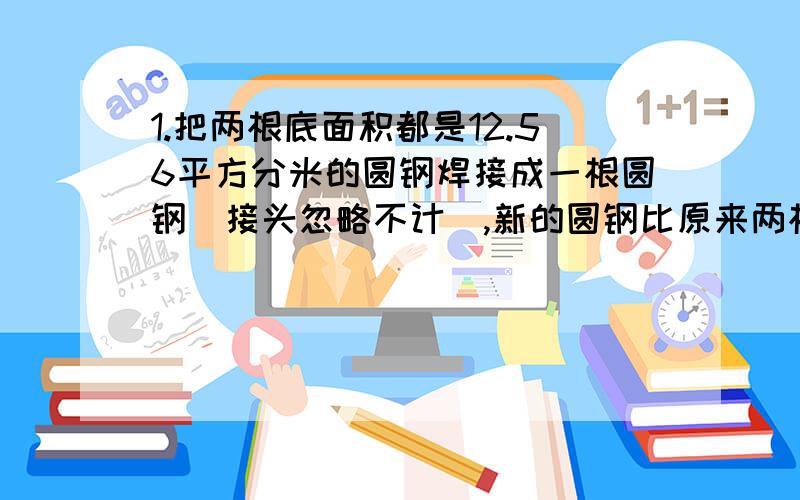 1.把两根底面积都是12.56平方分米的圆钢焊接成一根圆钢（接头忽略不计）,新的圆钢比原来两根圆钢的表面积减少了（ ）平方分米2.一个圆柱的高减少一些后,表面积就减少了18.84平方厘米,剩