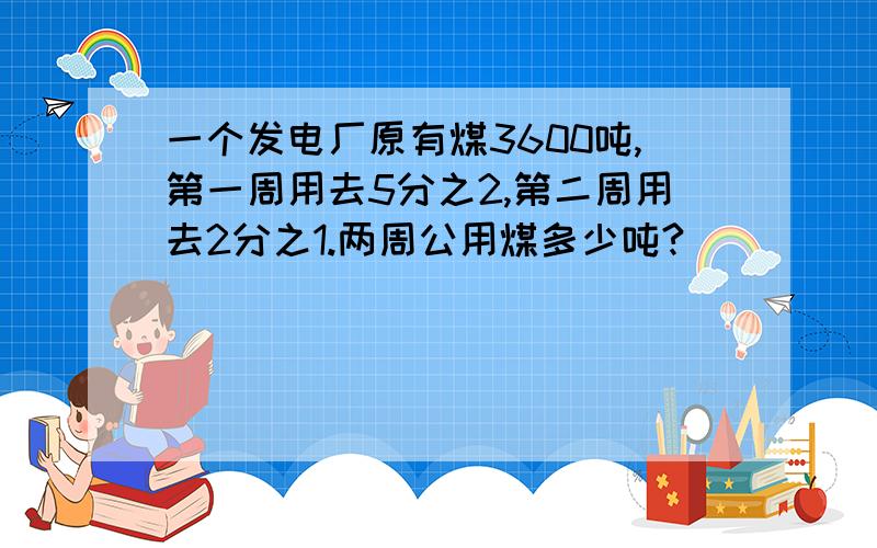 一个发电厂原有煤3600吨,第一周用去5分之2,第二周用去2分之1.两周公用煤多少吨?