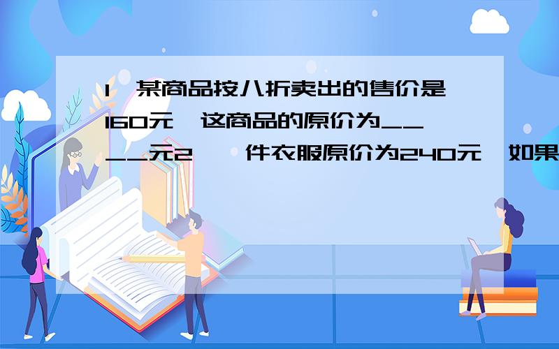 1、某商品按八折卖出的售价是160元,这商品的原价为____元2、一件衣服原价为240元,如果降到96元出售,这件衣服的售价为___折3、一件衣服原价为240元,如果降96元出售,这件衣服的售价为___折4、