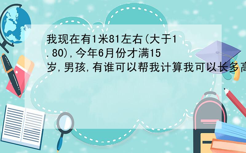 我现在有1米81左右(大于1.80),今年6月份才满15岁,男孩,有谁可以帮我计算我可以长多高?我喜欢打篮球,所以希望越准确越好!