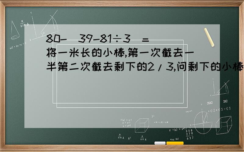 80-（39-81÷3）= 将一米长的小棒,第一次截去一半第二次截去剩下的2/3,问剩下的小棒有多长?