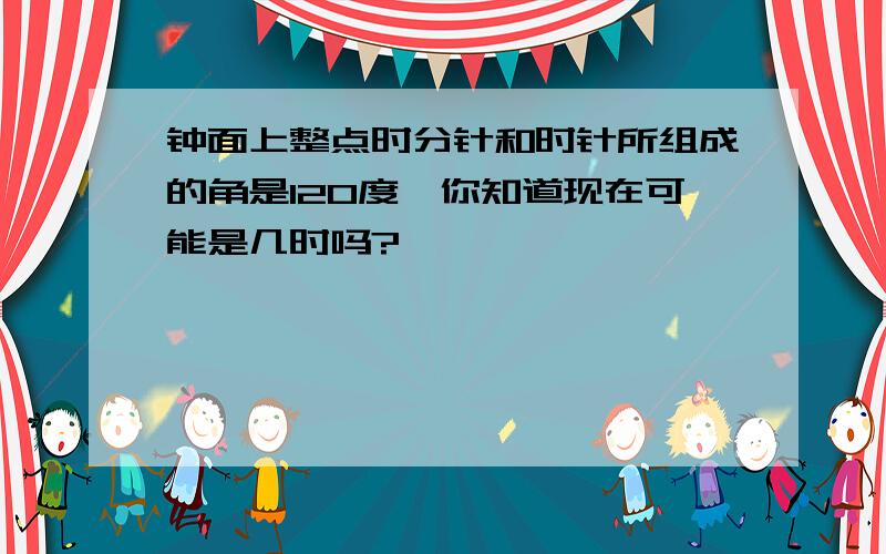 钟面上整点时分针和时针所组成的角是120度,你知道现在可能是几时吗?