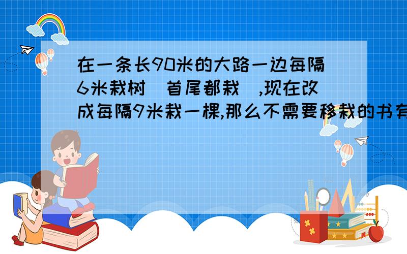 在一条长90米的大路一边每隔6米栽树(首尾都栽),现在改成每隔9米栽一棵,那么不需要移栽的书有几棵?