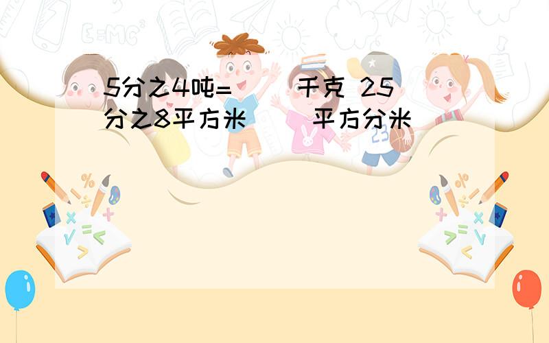 5分之4吨=( )千克 25分之8平方米( )平方分米