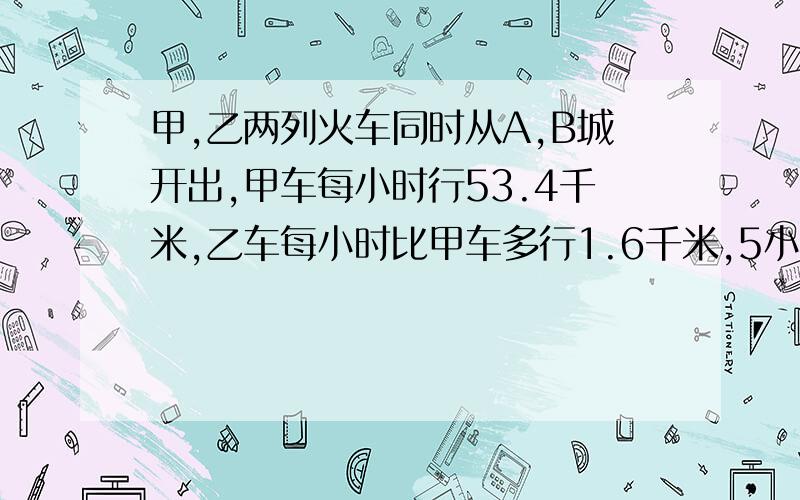 甲,乙两列火车同时从A,B城开出,甲车每小时行53.4千米,乙车每小时比甲车多行1.6千米,5小时后两车相遇求A,B两城间的距离是多少千米?