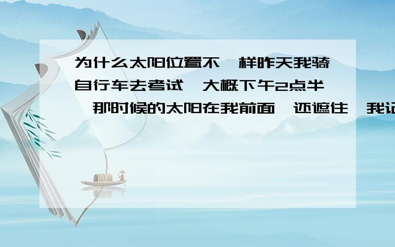 为什么太阳位置不一样昨天我骑自行车去考试,大概下午2点半,那时候的太阳在我前面,还遮住,我记得很清楚,可是今天同一时间同一个路段,太阳却是在我身后,我感到很奇怪,这是为什么我没有