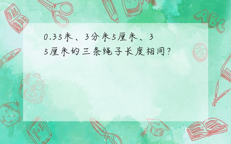 0.35米、3分米5厘米、35厘米的三条绳子长度相同?