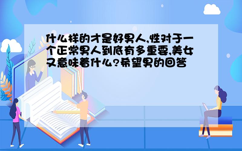 什么样的才是好男人,性对于一个正常男人到底有多重要,美女又意味着什么?希望男的回答