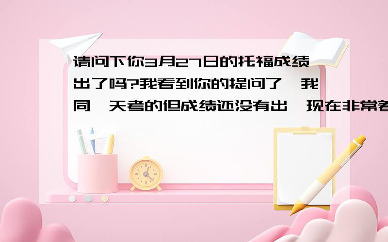 请问下你3月27日的托福成绩出了吗?我看到你的提问了,我同一天考的但成绩还没有出,现在非常着急.