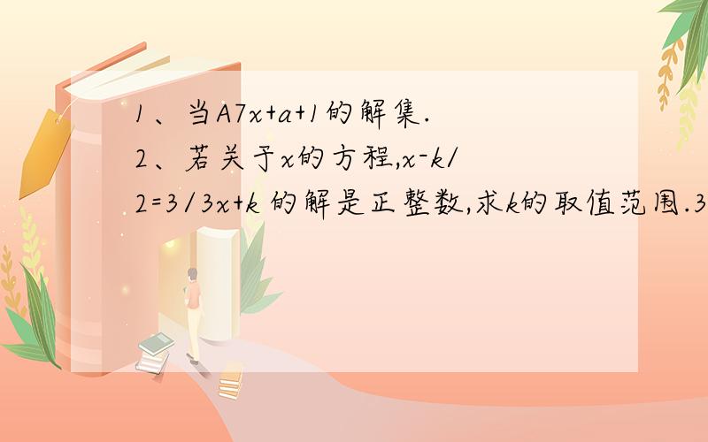 1、当A7x+a+1的解集.2、若关于x的方程,x-k/2=3/3x+k 的解是正整数,求k的取值范围.3、若干件玩具分给班中小朋友,若每人4件,则还余27件；若每人5件,则有一个小朋友 还缺若干件.问这个班级至少有