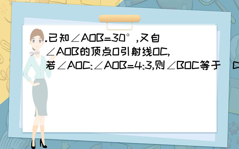 .已知∠AOB=30°,又自∠AOB的顶点O引射线OC,若∠AOC:∠AOB=4:3,则∠BOC等于(D)A.30°B.40°C.70°D.10