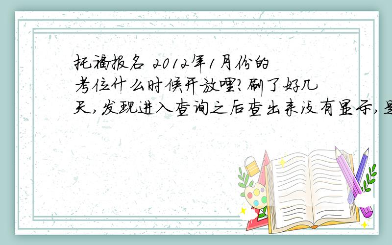 托福报名 2012年1月份的考位什么时候开放哩?刷了好几天,发现进入查询之后查出来没有显示,是我已经错过了啊!还是没有放啊.不是传言11月上旬就有了么.有人知道吗?