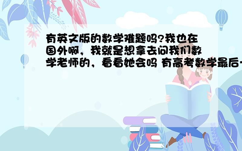 有英文版的数学难题吗?我也在国外啊，我就是想拿去问我们数学老师的，看看她会吗 有高考数学最后一题那种档次的吗？发给我。简单的就不要了，大学的数学老师也不是混日子的。