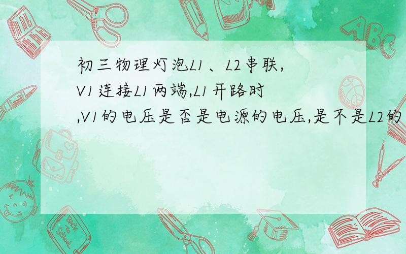 初三物理灯泡L1、L2串联,V1连接L1两端,L1开路时,V1的电压是否是电源的电压,是不是L2的电压