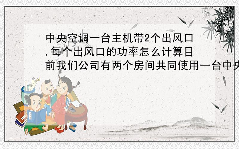 中央空调一台主机带2个出风口,每个出风口的功率怎么计算目前我们公司有两个房间共同使用一台中央空调主机,有时两个房间空调不同时使用,请问我们如何知晓一个房间使用时中央空调的耗