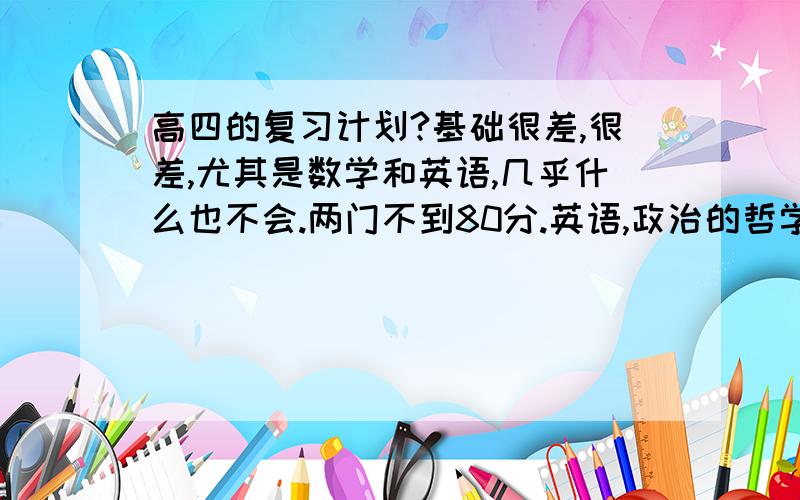 高四的复习计划?基础很差,很差,尤其是数学和英语,几乎什么也不会.两门不到80分.英语,政治的哲学.3q