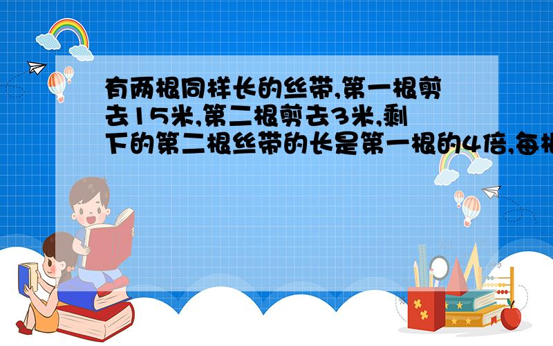 有两根同样长的丝带,第一根剪去15米,第二根剪去3米,剩下的第二根丝带的长是第一根的4倍,每根丝带原来长多少米?