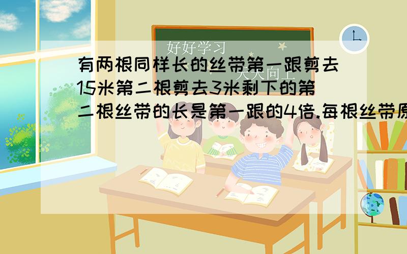 有两根同样长的丝带第一跟剪去15米第二根剪去3米剩下的第二根丝带的长是第一跟的4倍.每根丝带原来长多少米