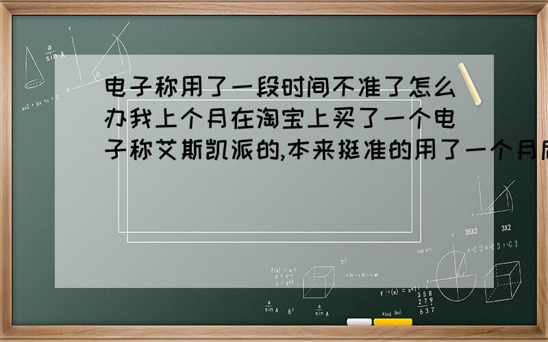 电子称用了一段时间不准了怎么办我上个月在淘宝上买了一个电子称艾斯凯派的,本来挺准的用了一个月后不准了,超级不准,比如你是50斤,你上去显示42斤,下来再上去38斤,马上再称就变成35斤