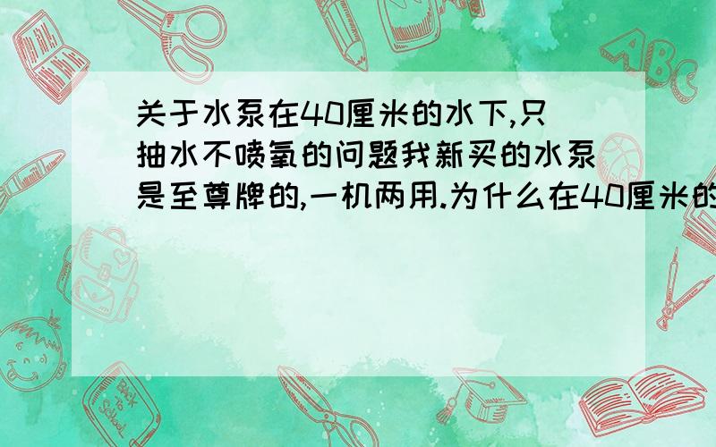 关于水泵在40厘米的水下,只抽水不喷氧的问题我新买的水泵是至尊牌的,一机两用.为什么在40厘米的水下工作时只是抽水不在水底喷氧呢?塑料管我已经连在水泵上了.