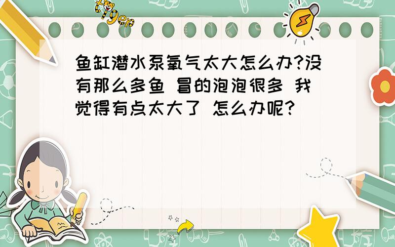 鱼缸潜水泵氧气太大怎么办?没有那么多鱼 冒的泡泡很多 我觉得有点太大了 怎么办呢?