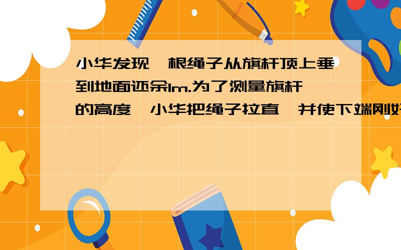 小华发现一根绳子从旗杆顶上垂到地面还余1m.为了测量旗杆的高度,小华把绳子拉直,并使下端刚好出到地面,小华两处此时绳子下端离旗杆的水平距离为5m.这样小华就能测出旗杆的高度.算出旗