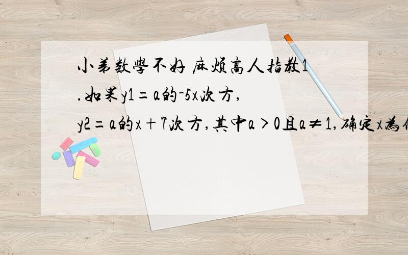 小弟数学不好 麻烦高人指教1.如果y1=a的-5x次方,y2=a的x+7次方,其中a>0且a≠1,确定x为何值时,有:1.y1=y2 2 y1＞y22已知函数y=（1/2）的根号x-2次方,求函数的定义域,值域3指数函数f（X）的图像经过点