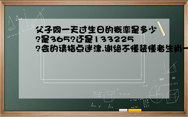 父子同一天过生日的概率是多少?是365?还是133225?会的请指点迷津.谢绝不懂装懂者生肖一样而且是同一天过生日的概率是多少？