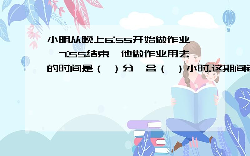 小明从晚上6:55开始做作业,7:55结束,他做作业用去的时间是（ ）分,合（ ）小时.这期间钟面上的分针旋转了（ ）度