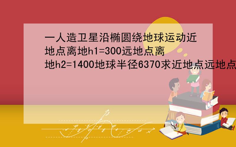 一人造卫星沿椭圆绕地球运动近地点离地h1=300远地点离地h2=1400地球半径6370求近地点远地点速度