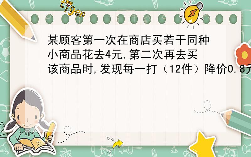 某顾客第一次在商店买若干同种小商品花去4元,第二次再去买该商品时,发现每一打（12件）降价0.8元,购买一打以上可以拆零买.这样,第二次花去4元钱买同样小商品的件数是第一次的1.5倍.问他