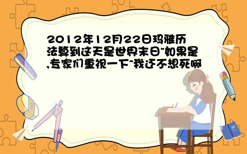 2012年12月22日玛雅历法算到这天是世界末日~如果是,专家们重视一下~我还不想死啊