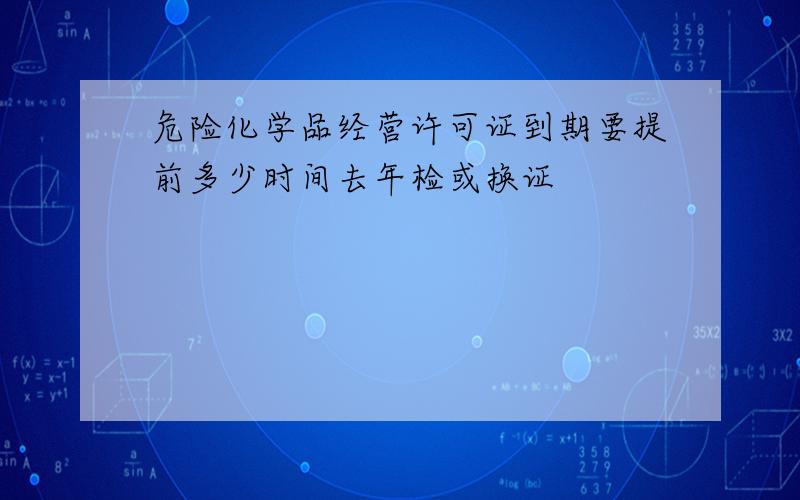 危险化学品经营许可证到期要提前多少时间去年检或换证