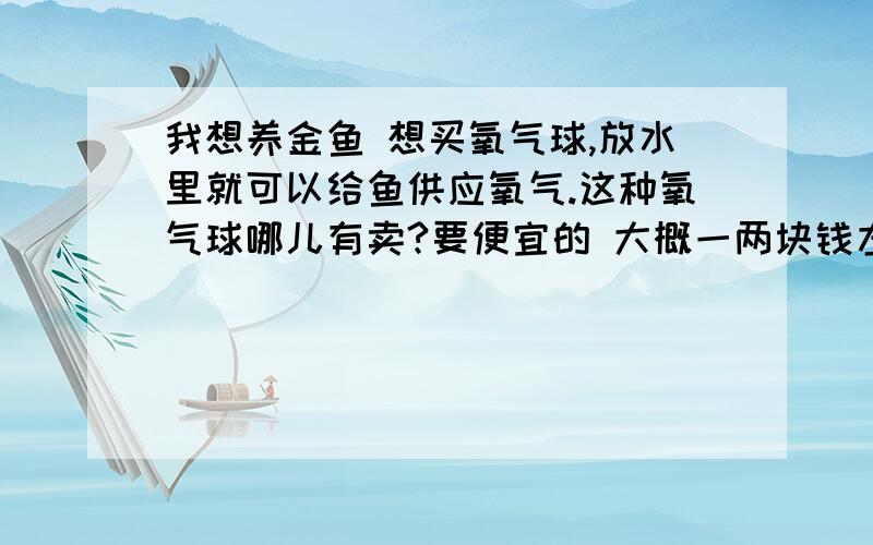 我想养金鱼 想买氧气球,放水里就可以给鱼供应氧气.这种氧气球哪儿有卖?要便宜的 大概一两块钱左右