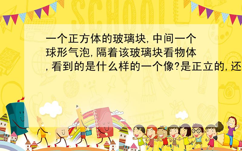 一个正方体的玻璃块,中间一个球形气泡,隔着该玻璃块看物体,看到的是什么样的一个像?是正立的,还是倒立的?是放大的,还是缩小的?是实像还是虚像?求高手解答!最好有解释哦，不管是两块还