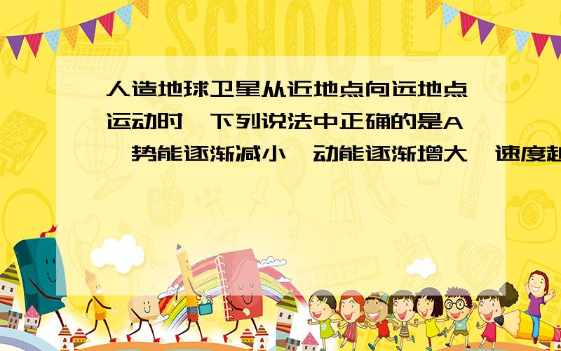 人造地球卫星从近地点向远地点运动时,下列说法中正确的是A、势能逐渐减小,动能逐渐增大,速度越来越大B、势能逐渐增大,动能逐渐减少,速度越来越小C、势能、动能和速度都越来越小,转化