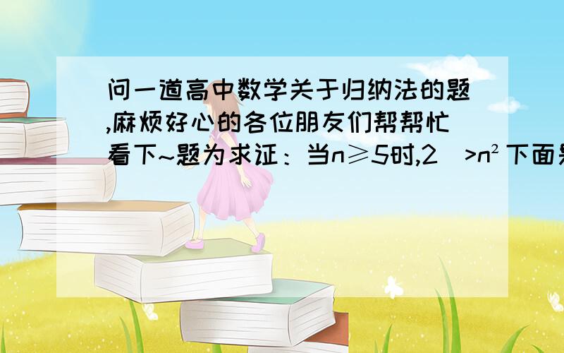 问一道高中数学关于归纳法的题,麻烦好心的各位朋友们帮帮忙看下~题为求证：当n≥5时,2ⁿ>n²下面是过程：当n=5时,2^5=32 ,5²=25,因此2^5>5² .假设当n=k(k≥5)时,这个命题是正确的,那