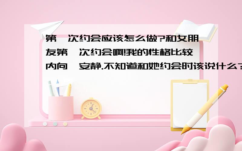 第一次约会应该怎么做?和女朋友第一次约会啊!我的性格比较内向,安静.不知道和她约会时该说什么?而我女朋友的性格属于小妻子那种(我说什么她就听什么,而且偶尔也会俏皮一下,很关心我).