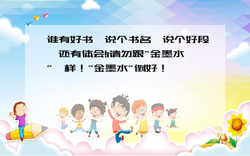 谁有好书,说个书名,说个好段,还有体会!1请勿跟“金墨水”一样！“金墨水”倒好！